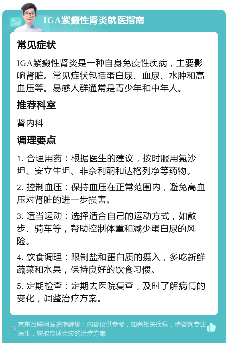 IGA紫癜性肾炎就医指南 常见症状 IGA紫癜性肾炎是一种自身免疫性疾病，主要影响肾脏。常见症状包括蛋白尿、血尿、水肿和高血压等。易感人群通常是青少年和中年人。 推荐科室 肾内科 调理要点 1. 合理用药：根据医生的建议，按时服用氯沙坦、安立生坦、非奈利酮和达格列净等药物。 2. 控制血压：保持血压在正常范围内，避免高血压对肾脏的进一步损害。 3. 适当运动：选择适合自己的运动方式，如散步、骑车等，帮助控制体重和减少蛋白尿的风险。 4. 饮食调理：限制盐和蛋白质的摄入，多吃新鲜蔬菜和水果，保持良好的饮食习惯。 5. 定期检查：定期去医院复查，及时了解病情的变化，调整治疗方案。