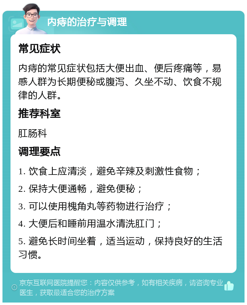 内痔的治疗与调理 常见症状 内痔的常见症状包括大便出血、便后疼痛等，易感人群为长期便秘或腹泻、久坐不动、饮食不规律的人群。 推荐科室 肛肠科 调理要点 1. 饮食上应清淡，避免辛辣及刺激性食物； 2. 保持大便通畅，避免便秘； 3. 可以使用槐角丸等药物进行治疗； 4. 大便后和睡前用温水清洗肛门； 5. 避免长时间坐着，适当运动，保持良好的生活习惯。