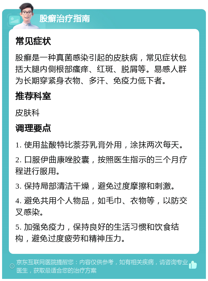 股癣治疗指南 常见症状 股癣是一种真菌感染引起的皮肤病，常见症状包括大腿内侧根部瘙痒、红斑、脱屑等。易感人群为长期穿紧身衣物、多汗、免疫力低下者。 推荐科室 皮肤科 调理要点 1. 使用盐酸特比萘芬乳膏外用，涂抹两次每天。 2. 口服伊曲康唑胶囊，按照医生指示的三个月疗程进行服用。 3. 保持局部清洁干燥，避免过度摩擦和刺激。 4. 避免共用个人物品，如毛巾、衣物等，以防交叉感染。 5. 加强免疫力，保持良好的生活习惯和饮食结构，避免过度疲劳和精神压力。