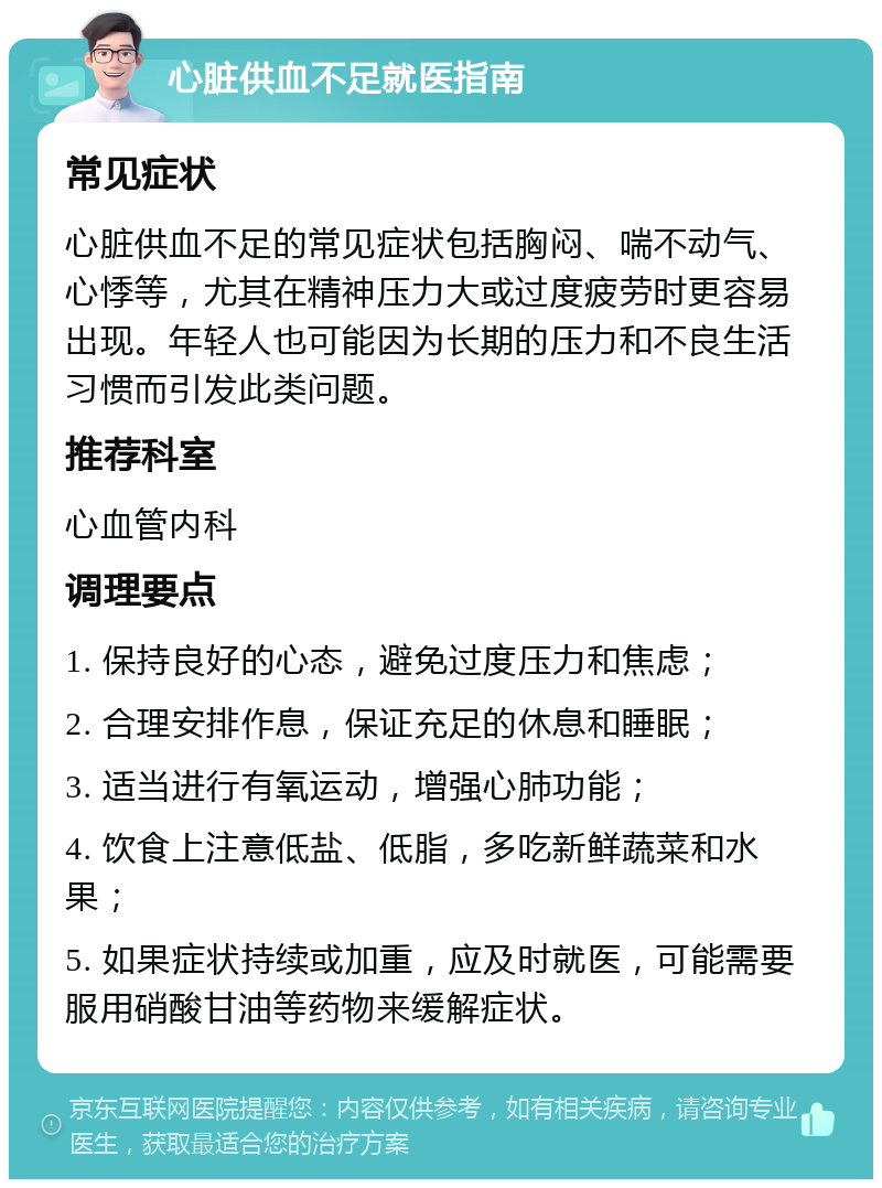 心脏供血不足就医指南 常见症状 心脏供血不足的常见症状包括胸闷、喘不动气、心悸等，尤其在精神压力大或过度疲劳时更容易出现。年轻人也可能因为长期的压力和不良生活习惯而引发此类问题。 推荐科室 心血管内科 调理要点 1. 保持良好的心态，避免过度压力和焦虑； 2. 合理安排作息，保证充足的休息和睡眠； 3. 适当进行有氧运动，增强心肺功能； 4. 饮食上注意低盐、低脂，多吃新鲜蔬菜和水果； 5. 如果症状持续或加重，应及时就医，可能需要服用硝酸甘油等药物来缓解症状。