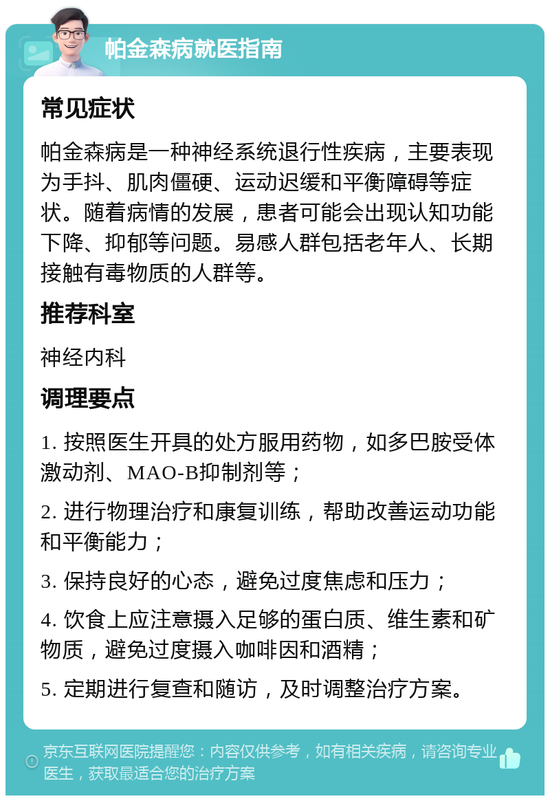 帕金森病就医指南 常见症状 帕金森病是一种神经系统退行性疾病，主要表现为手抖、肌肉僵硬、运动迟缓和平衡障碍等症状。随着病情的发展，患者可能会出现认知功能下降、抑郁等问题。易感人群包括老年人、长期接触有毒物质的人群等。 推荐科室 神经内科 调理要点 1. 按照医生开具的处方服用药物，如多巴胺受体激动剂、MAO-B抑制剂等； 2. 进行物理治疗和康复训练，帮助改善运动功能和平衡能力； 3. 保持良好的心态，避免过度焦虑和压力； 4. 饮食上应注意摄入足够的蛋白质、维生素和矿物质，避免过度摄入咖啡因和酒精； 5. 定期进行复查和随访，及时调整治疗方案。