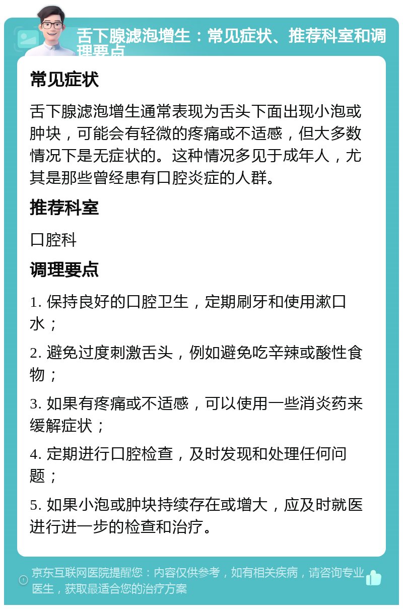 舌下腺滤泡增生：常见症状、推荐科室和调理要点 常见症状 舌下腺滤泡增生通常表现为舌头下面出现小泡或肿块，可能会有轻微的疼痛或不适感，但大多数情况下是无症状的。这种情况多见于成年人，尤其是那些曾经患有口腔炎症的人群。 推荐科室 口腔科 调理要点 1. 保持良好的口腔卫生，定期刷牙和使用漱口水； 2. 避免过度刺激舌头，例如避免吃辛辣或酸性食物； 3. 如果有疼痛或不适感，可以使用一些消炎药来缓解症状； 4. 定期进行口腔检查，及时发现和处理任何问题； 5. 如果小泡或肿块持续存在或增大，应及时就医进行进一步的检查和治疗。