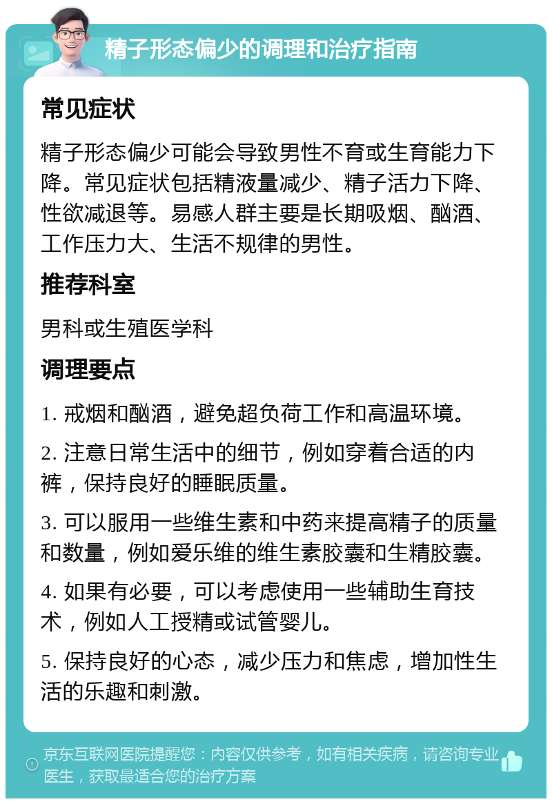 精子形态偏少的调理和治疗指南 常见症状 精子形态偏少可能会导致男性不育或生育能力下降。常见症状包括精液量减少、精子活力下降、性欲减退等。易感人群主要是长期吸烟、酗酒、工作压力大、生活不规律的男性。 推荐科室 男科或生殖医学科 调理要点 1. 戒烟和酗酒，避免超负荷工作和高温环境。 2. 注意日常生活中的细节，例如穿着合适的内裤，保持良好的睡眠质量。 3. 可以服用一些维生素和中药来提高精子的质量和数量，例如爱乐维的维生素胶囊和生精胶囊。 4. 如果有必要，可以考虑使用一些辅助生育技术，例如人工授精或试管婴儿。 5. 保持良好的心态，减少压力和焦虑，增加性生活的乐趣和刺激。