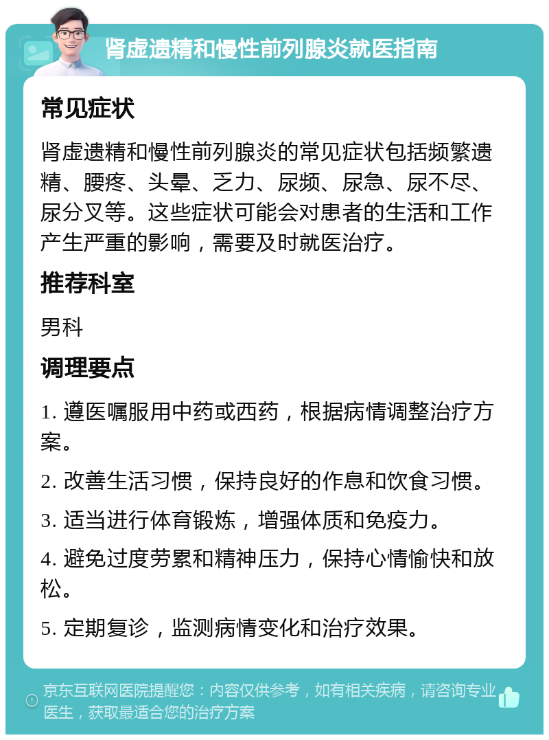 肾虚遗精和慢性前列腺炎就医指南 常见症状 肾虚遗精和慢性前列腺炎的常见症状包括频繁遗精、腰疼、头晕、乏力、尿频、尿急、尿不尽、尿分叉等。这些症状可能会对患者的生活和工作产生严重的影响，需要及时就医治疗。 推荐科室 男科 调理要点 1. 遵医嘱服用中药或西药，根据病情调整治疗方案。 2. 改善生活习惯，保持良好的作息和饮食习惯。 3. 适当进行体育锻炼，增强体质和免疫力。 4. 避免过度劳累和精神压力，保持心情愉快和放松。 5. 定期复诊，监测病情变化和治疗效果。