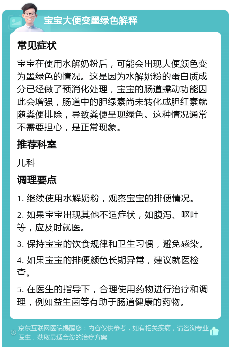 宝宝大便变墨绿色解释 常见症状 宝宝在使用水解奶粉后，可能会出现大便颜色变为墨绿色的情况。这是因为水解奶粉的蛋白质成分已经做了预消化处理，宝宝的肠道蠕动功能因此会增强，肠道中的胆绿素尚未转化成胆红素就随粪便排除，导致粪便呈现绿色。这种情况通常不需要担心，是正常现象。 推荐科室 儿科 调理要点 1. 继续使用水解奶粉，观察宝宝的排便情况。 2. 如果宝宝出现其他不适症状，如腹泻、呕吐等，应及时就医。 3. 保持宝宝的饮食规律和卫生习惯，避免感染。 4. 如果宝宝的排便颜色长期异常，建议就医检查。 5. 在医生的指导下，合理使用药物进行治疗和调理，例如益生菌等有助于肠道健康的药物。