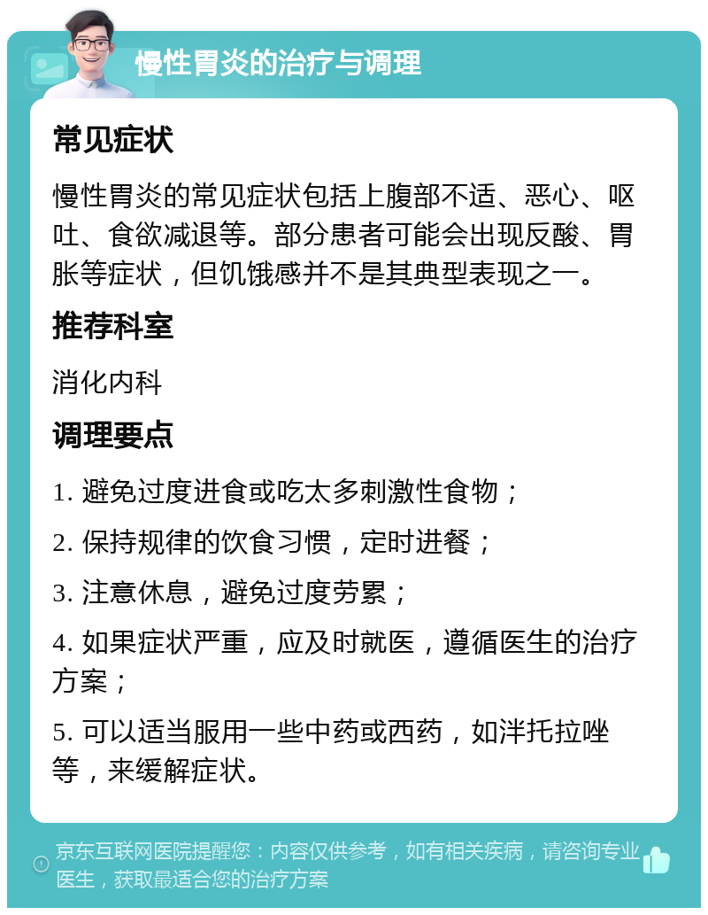 慢性胃炎的治疗与调理 常见症状 慢性胃炎的常见症状包括上腹部不适、恶心、呕吐、食欲减退等。部分患者可能会出现反酸、胃胀等症状，但饥饿感并不是其典型表现之一。 推荐科室 消化内科 调理要点 1. 避免过度进食或吃太多刺激性食物； 2. 保持规律的饮食习惯，定时进餐； 3. 注意休息，避免过度劳累； 4. 如果症状严重，应及时就医，遵循医生的治疗方案； 5. 可以适当服用一些中药或西药，如泮托拉唑等，来缓解症状。