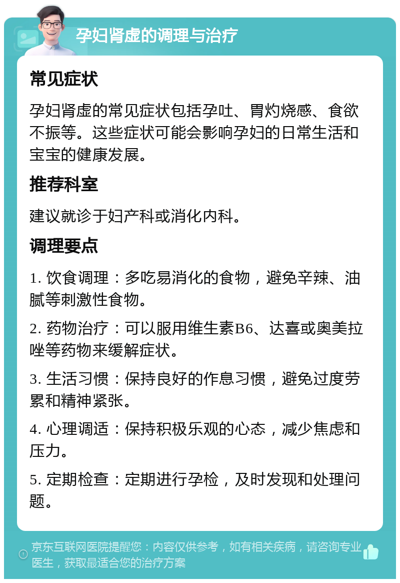 孕妇肾虚的调理与治疗 常见症状 孕妇肾虚的常见症状包括孕吐、胃灼烧感、食欲不振等。这些症状可能会影响孕妇的日常生活和宝宝的健康发展。 推荐科室 建议就诊于妇产科或消化内科。 调理要点 1. 饮食调理：多吃易消化的食物，避免辛辣、油腻等刺激性食物。 2. 药物治疗：可以服用维生素B6、达喜或奥美拉唑等药物来缓解症状。 3. 生活习惯：保持良好的作息习惯，避免过度劳累和精神紧张。 4. 心理调适：保持积极乐观的心态，减少焦虑和压力。 5. 定期检查：定期进行孕检，及时发现和处理问题。