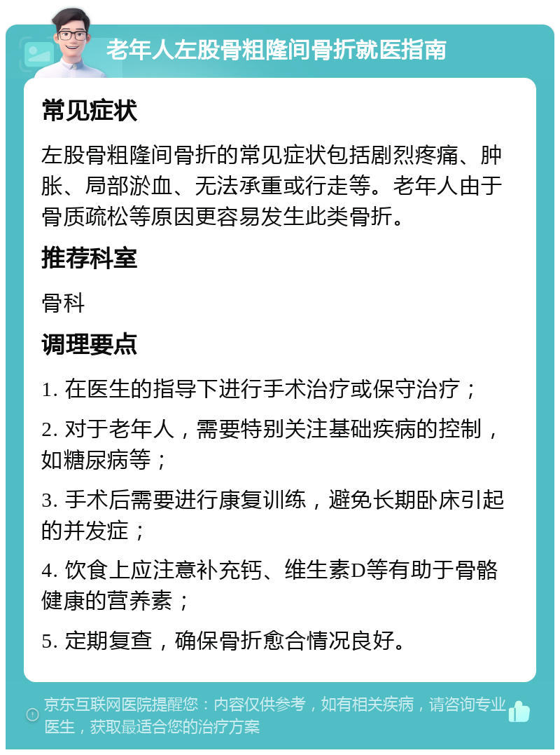 老年人左股骨粗隆间骨折就医指南 常见症状 左股骨粗隆间骨折的常见症状包括剧烈疼痛、肿胀、局部淤血、无法承重或行走等。老年人由于骨质疏松等原因更容易发生此类骨折。 推荐科室 骨科 调理要点 1. 在医生的指导下进行手术治疗或保守治疗； 2. 对于老年人，需要特别关注基础疾病的控制，如糖尿病等； 3. 手术后需要进行康复训练，避免长期卧床引起的并发症； 4. 饮食上应注意补充钙、维生素D等有助于骨骼健康的营养素； 5. 定期复查，确保骨折愈合情况良好。