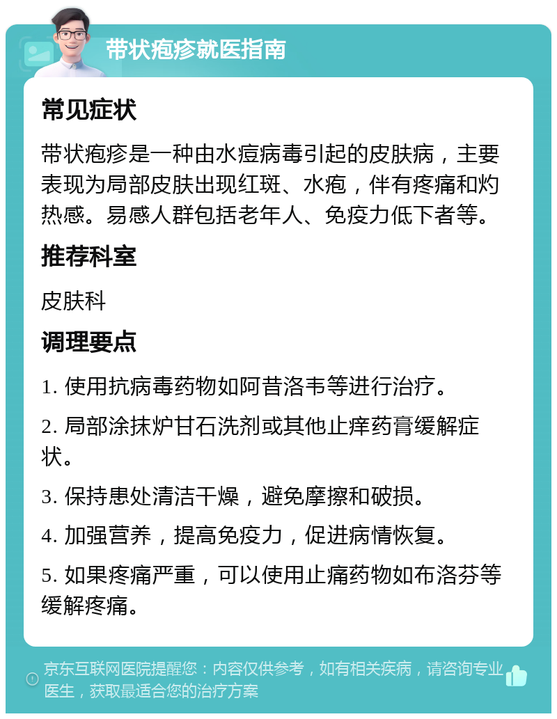 带状疱疹就医指南 常见症状 带状疱疹是一种由水痘病毒引起的皮肤病，主要表现为局部皮肤出现红斑、水疱，伴有疼痛和灼热感。易感人群包括老年人、免疫力低下者等。 推荐科室 皮肤科 调理要点 1. 使用抗病毒药物如阿昔洛韦等进行治疗。 2. 局部涂抹炉甘石洗剂或其他止痒药膏缓解症状。 3. 保持患处清洁干燥，避免摩擦和破损。 4. 加强营养，提高免疫力，促进病情恢复。 5. 如果疼痛严重，可以使用止痛药物如布洛芬等缓解疼痛。