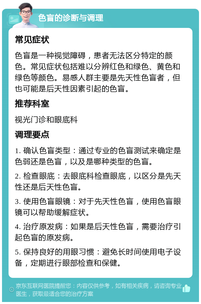 色盲的诊断与调理 常见症状 色盲是一种视觉障碍，患者无法区分特定的颜色。常见症状包括难以分辨红色和绿色、黄色和绿色等颜色。易感人群主要是先天性色盲者，但也可能是后天性因素引起的色盲。 推荐科室 视光门诊和眼底科 调理要点 1. 确认色盲类型：通过专业的色盲测试来确定是色弱还是色盲，以及是哪种类型的色盲。 2. 检查眼底：去眼底科检查眼底，以区分是先天性还是后天性色盲。 3. 使用色盲眼镜：对于先天性色盲，使用色盲眼镜可以帮助缓解症状。 4. 治疗原发病：如果是后天性色盲，需要治疗引起色盲的原发病。 5. 保持良好的用眼习惯：避免长时间使用电子设备，定期进行眼部检查和保健。