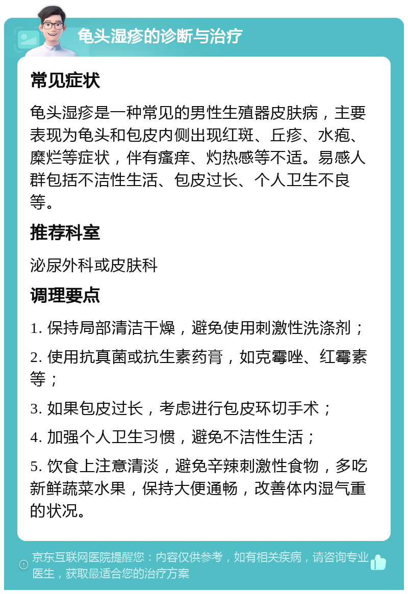 龟头湿疹的诊断与治疗 常见症状 龟头湿疹是一种常见的男性生殖器皮肤病，主要表现为龟头和包皮内侧出现红斑、丘疹、水疱、糜烂等症状，伴有瘙痒、灼热感等不适。易感人群包括不洁性生活、包皮过长、个人卫生不良等。 推荐科室 泌尿外科或皮肤科 调理要点 1. 保持局部清洁干燥，避免使用刺激性洗涤剂； 2. 使用抗真菌或抗生素药膏，如克霉唑、红霉素等； 3. 如果包皮过长，考虑进行包皮环切手术； 4. 加强个人卫生习惯，避免不洁性生活； 5. 饮食上注意清淡，避免辛辣刺激性食物，多吃新鲜蔬菜水果，保持大便通畅，改善体内湿气重的状况。