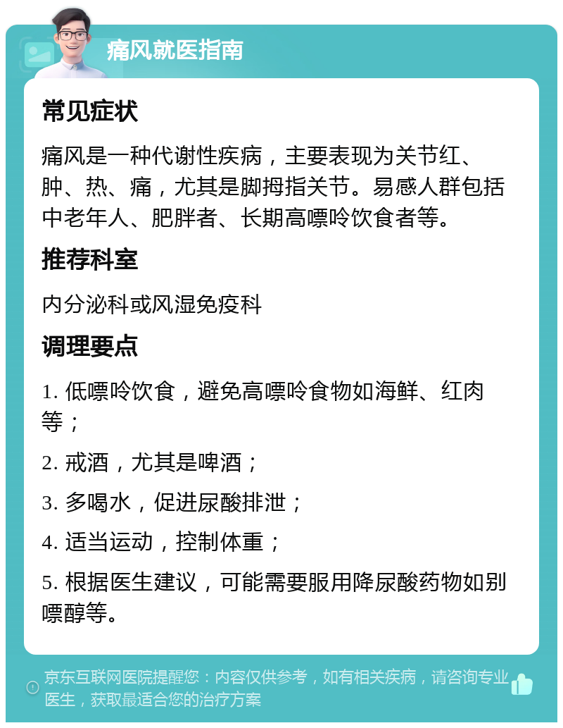 痛风就医指南 常见症状 痛风是一种代谢性疾病，主要表现为关节红、肿、热、痛，尤其是脚拇指关节。易感人群包括中老年人、肥胖者、长期高嘌呤饮食者等。 推荐科室 内分泌科或风湿免疫科 调理要点 1. 低嘌呤饮食，避免高嘌呤食物如海鲜、红肉等； 2. 戒酒，尤其是啤酒； 3. 多喝水，促进尿酸排泄； 4. 适当运动，控制体重； 5. 根据医生建议，可能需要服用降尿酸药物如别嘌醇等。