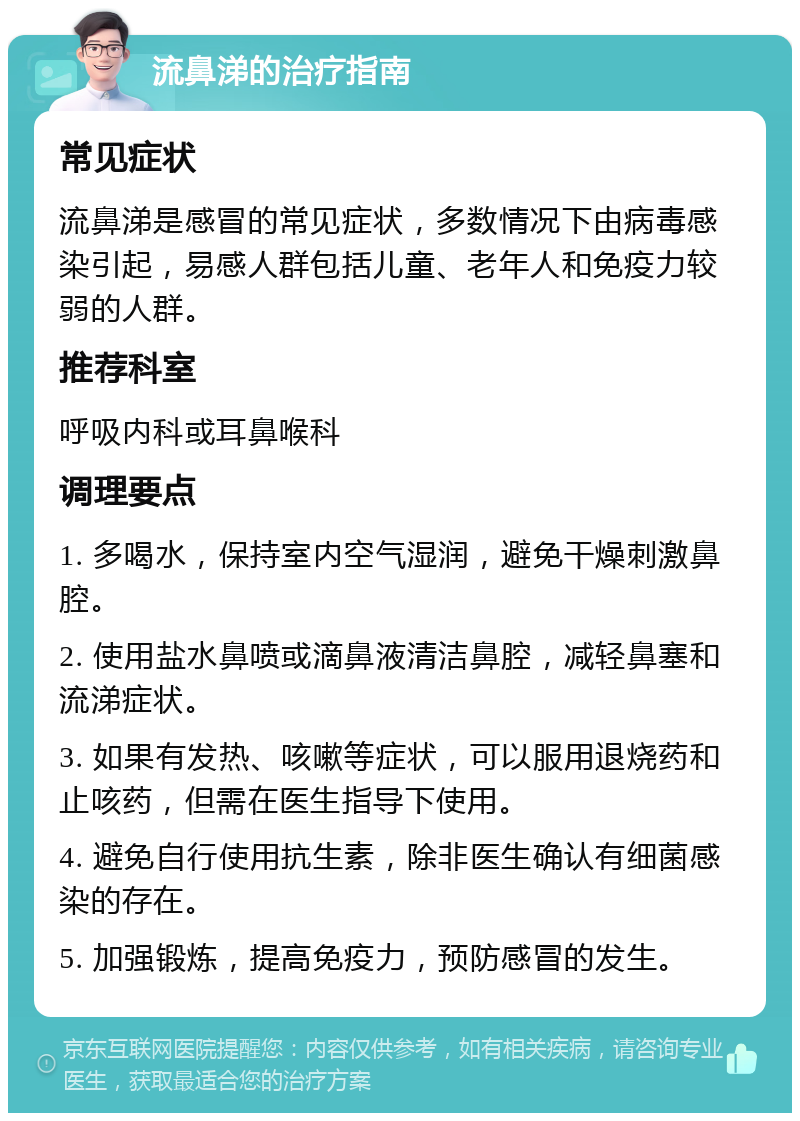 流鼻涕的治疗指南 常见症状 流鼻涕是感冒的常见症状，多数情况下由病毒感染引起，易感人群包括儿童、老年人和免疫力较弱的人群。 推荐科室 呼吸内科或耳鼻喉科 调理要点 1. 多喝水，保持室内空气湿润，避免干燥刺激鼻腔。 2. 使用盐水鼻喷或滴鼻液清洁鼻腔，减轻鼻塞和流涕症状。 3. 如果有发热、咳嗽等症状，可以服用退烧药和止咳药，但需在医生指导下使用。 4. 避免自行使用抗生素，除非医生确认有细菌感染的存在。 5. 加强锻炼，提高免疫力，预防感冒的发生。