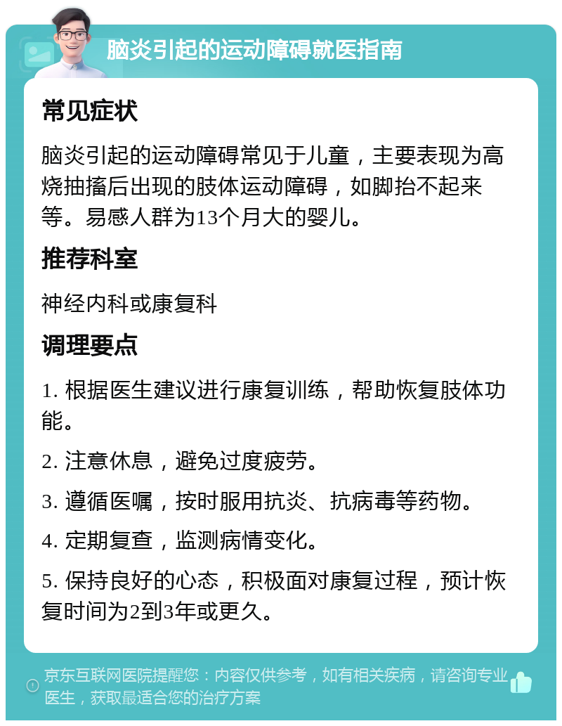 脑炎引起的运动障碍就医指南 常见症状 脑炎引起的运动障碍常见于儿童，主要表现为高烧抽搐后出现的肢体运动障碍，如脚抬不起来等。易感人群为13个月大的婴儿。 推荐科室 神经内科或康复科 调理要点 1. 根据医生建议进行康复训练，帮助恢复肢体功能。 2. 注意休息，避免过度疲劳。 3. 遵循医嘱，按时服用抗炎、抗病毒等药物。 4. 定期复查，监测病情变化。 5. 保持良好的心态，积极面对康复过程，预计恢复时间为2到3年或更久。