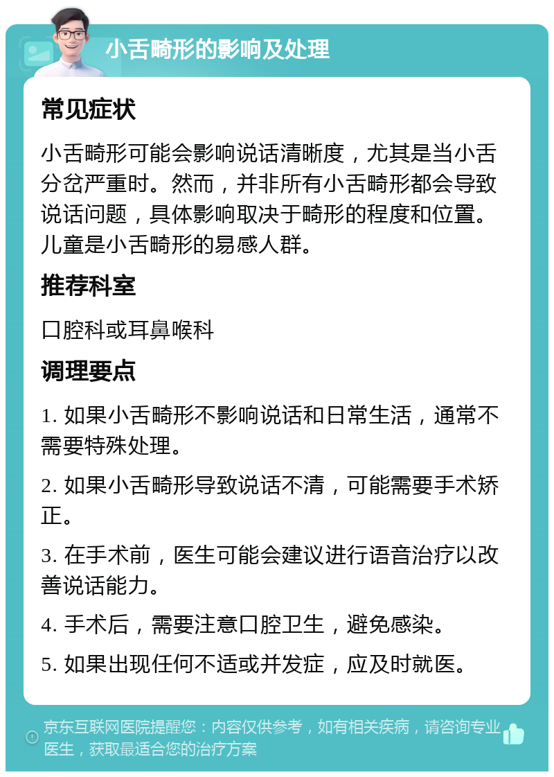 小舌畸形的影响及处理 常见症状 小舌畸形可能会影响说话清晰度，尤其是当小舌分岔严重时。然而，并非所有小舌畸形都会导致说话问题，具体影响取决于畸形的程度和位置。儿童是小舌畸形的易感人群。 推荐科室 口腔科或耳鼻喉科 调理要点 1. 如果小舌畸形不影响说话和日常生活，通常不需要特殊处理。 2. 如果小舌畸形导致说话不清，可能需要手术矫正。 3. 在手术前，医生可能会建议进行语音治疗以改善说话能力。 4. 手术后，需要注意口腔卫生，避免感染。 5. 如果出现任何不适或并发症，应及时就医。