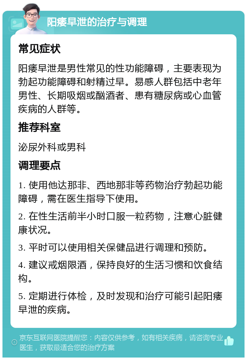 阳痿早泄的治疗与调理 常见症状 阳痿早泄是男性常见的性功能障碍，主要表现为勃起功能障碍和射精过早。易感人群包括中老年男性、长期吸烟或酗酒者、患有糖尿病或心血管疾病的人群等。 推荐科室 泌尿外科或男科 调理要点 1. 使用他达那非、西地那非等药物治疗勃起功能障碍，需在医生指导下使用。 2. 在性生活前半小时口服一粒药物，注意心脏健康状况。 3. 平时可以使用相关保健品进行调理和预防。 4. 建议戒烟限酒，保持良好的生活习惯和饮食结构。 5. 定期进行体检，及时发现和治疗可能引起阳痿早泄的疾病。