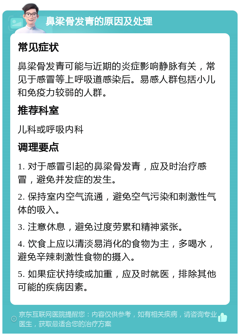 鼻梁骨发青的原因及处理 常见症状 鼻梁骨发青可能与近期的炎症影响静脉有关，常见于感冒等上呼吸道感染后。易感人群包括小儿和免疫力较弱的人群。 推荐科室 儿科或呼吸内科 调理要点 1. 对于感冒引起的鼻梁骨发青，应及时治疗感冒，避免并发症的发生。 2. 保持室内空气流通，避免空气污染和刺激性气体的吸入。 3. 注意休息，避免过度劳累和精神紧张。 4. 饮食上应以清淡易消化的食物为主，多喝水，避免辛辣刺激性食物的摄入。 5. 如果症状持续或加重，应及时就医，排除其他可能的疾病因素。