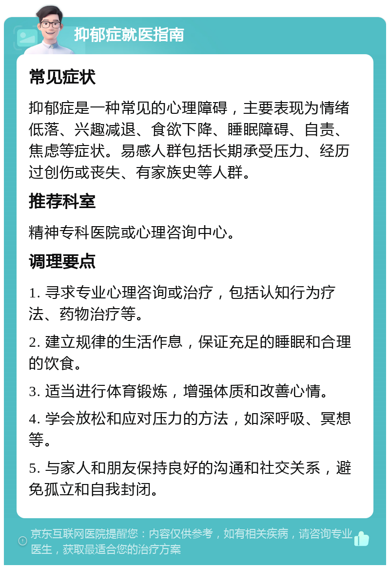 抑郁症就医指南 常见症状 抑郁症是一种常见的心理障碍，主要表现为情绪低落、兴趣减退、食欲下降、睡眠障碍、自责、焦虑等症状。易感人群包括长期承受压力、经历过创伤或丧失、有家族史等人群。 推荐科室 精神专科医院或心理咨询中心。 调理要点 1. 寻求专业心理咨询或治疗，包括认知行为疗法、药物治疗等。 2. 建立规律的生活作息，保证充足的睡眠和合理的饮食。 3. 适当进行体育锻炼，增强体质和改善心情。 4. 学会放松和应对压力的方法，如深呼吸、冥想等。 5. 与家人和朋友保持良好的沟通和社交关系，避免孤立和自我封闭。