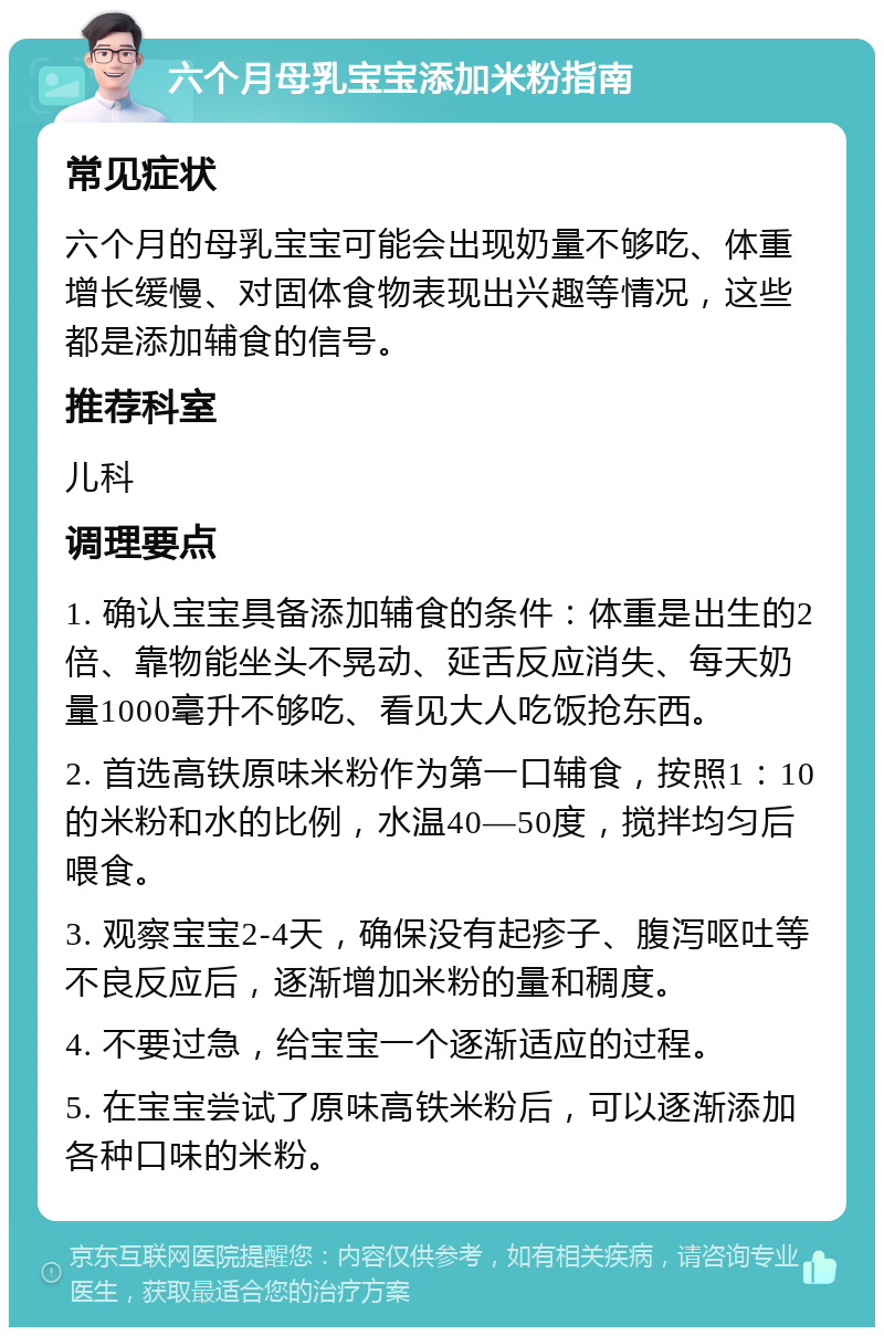 六个月母乳宝宝添加米粉指南 常见症状 六个月的母乳宝宝可能会出现奶量不够吃、体重增长缓慢、对固体食物表现出兴趣等情况，这些都是添加辅食的信号。 推荐科室 儿科 调理要点 1. 确认宝宝具备添加辅食的条件：体重是出生的2倍、靠物能坐头不晃动、延舌反应消失、每天奶量1000毫升不够吃、看见大人吃饭抢东西。 2. 首选高铁原味米粉作为第一口辅食，按照1：10的米粉和水的比例，水温40—50度，搅拌均匀后喂食。 3. 观察宝宝2-4天，确保没有起疹子、腹泻呕吐等不良反应后，逐渐增加米粉的量和稠度。 4. 不要过急，给宝宝一个逐渐适应的过程。 5. 在宝宝尝试了原味高铁米粉后，可以逐渐添加各种口味的米粉。