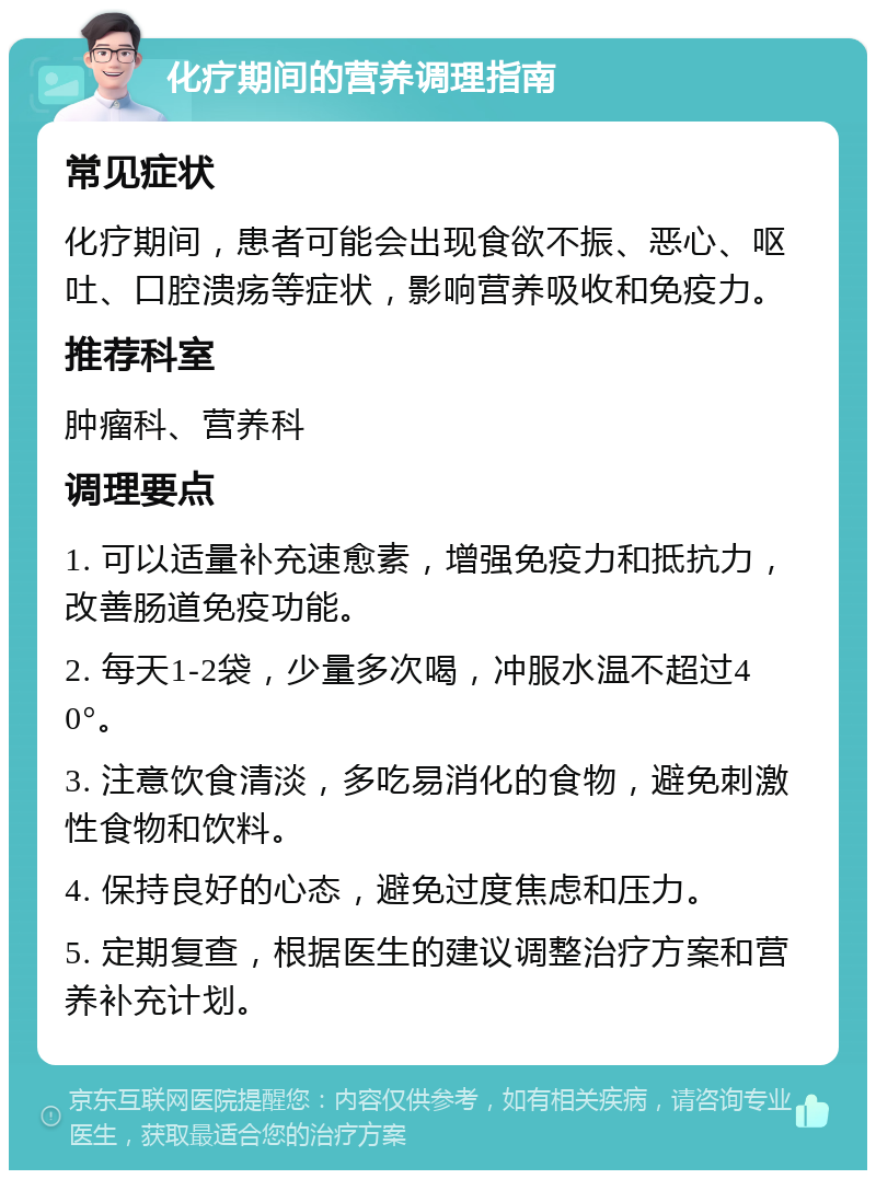 化疗期间的营养调理指南 常见症状 化疗期间，患者可能会出现食欲不振、恶心、呕吐、口腔溃疡等症状，影响营养吸收和免疫力。 推荐科室 肿瘤科、营养科 调理要点 1. 可以适量补充速愈素，增强免疫力和抵抗力，改善肠道免疫功能。 2. 每天1-2袋，少量多次喝，冲服水温不超过40°。 3. 注意饮食清淡，多吃易消化的食物，避免刺激性食物和饮料。 4. 保持良好的心态，避免过度焦虑和压力。 5. 定期复查，根据医生的建议调整治疗方案和营养补充计划。