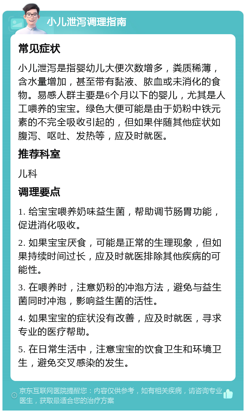 小儿泄泻调理指南 常见症状 小儿泄泻是指婴幼儿大便次数增多，粪质稀薄，含水量增加，甚至带有黏液、脓血或未消化的食物。易感人群主要是6个月以下的婴儿，尤其是人工喂养的宝宝。绿色大便可能是由于奶粉中铁元素的不完全吸收引起的，但如果伴随其他症状如腹泻、呕吐、发热等，应及时就医。 推荐科室 儿科 调理要点 1. 给宝宝喂养奶味益生菌，帮助调节肠胃功能，促进消化吸收。 2. 如果宝宝厌食，可能是正常的生理现象，但如果持续时间过长，应及时就医排除其他疾病的可能性。 3. 在喂养时，注意奶粉的冲泡方法，避免与益生菌同时冲泡，影响益生菌的活性。 4. 如果宝宝的症状没有改善，应及时就医，寻求专业的医疗帮助。 5. 在日常生活中，注意宝宝的饮食卫生和环境卫生，避免交叉感染的发生。