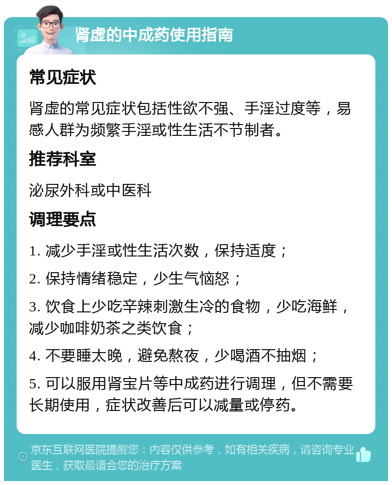 肾虚的中成药使用指南 常见症状 肾虚的常见症状包括性欲不强、手淫过度等，易感人群为频繁手淫或性生活不节制者。 推荐科室 泌尿外科或中医科 调理要点 1. 减少手淫或性生活次数，保持适度； 2. 保持情绪稳定，少生气恼怒； 3. 饮食上少吃辛辣刺激生冷的食物，少吃海鲜，减少咖啡奶茶之类饮食； 4. 不要睡太晚，避免熬夜，少喝酒不抽烟； 5. 可以服用肾宝片等中成药进行调理，但不需要长期使用，症状改善后可以减量或停药。