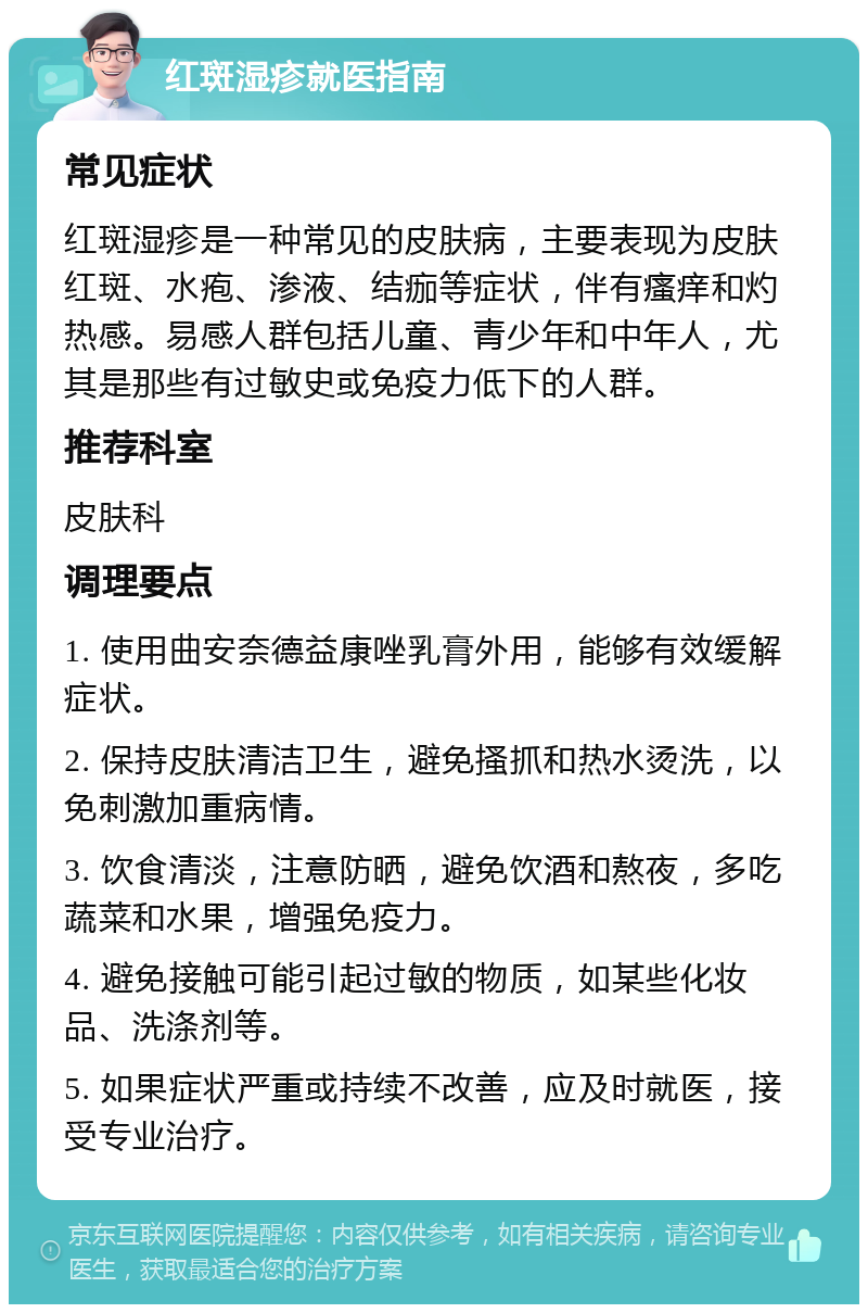 红斑湿疹就医指南 常见症状 红斑湿疹是一种常见的皮肤病，主要表现为皮肤红斑、水疱、渗液、结痂等症状，伴有瘙痒和灼热感。易感人群包括儿童、青少年和中年人，尤其是那些有过敏史或免疫力低下的人群。 推荐科室 皮肤科 调理要点 1. 使用曲安奈德益康唑乳膏外用，能够有效缓解症状。 2. 保持皮肤清洁卫生，避免搔抓和热水烫洗，以免刺激加重病情。 3. 饮食清淡，注意防晒，避免饮酒和熬夜，多吃蔬菜和水果，增强免疫力。 4. 避免接触可能引起过敏的物质，如某些化妆品、洗涤剂等。 5. 如果症状严重或持续不改善，应及时就医，接受专业治疗。