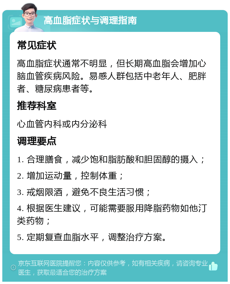 高血脂症状与调理指南 常见症状 高血脂症状通常不明显，但长期高血脂会增加心脑血管疾病风险。易感人群包括中老年人、肥胖者、糖尿病患者等。 推荐科室 心血管内科或内分泌科 调理要点 1. 合理膳食，减少饱和脂肪酸和胆固醇的摄入； 2. 增加运动量，控制体重； 3. 戒烟限酒，避免不良生活习惯； 4. 根据医生建议，可能需要服用降脂药物如他汀类药物； 5. 定期复查血脂水平，调整治疗方案。