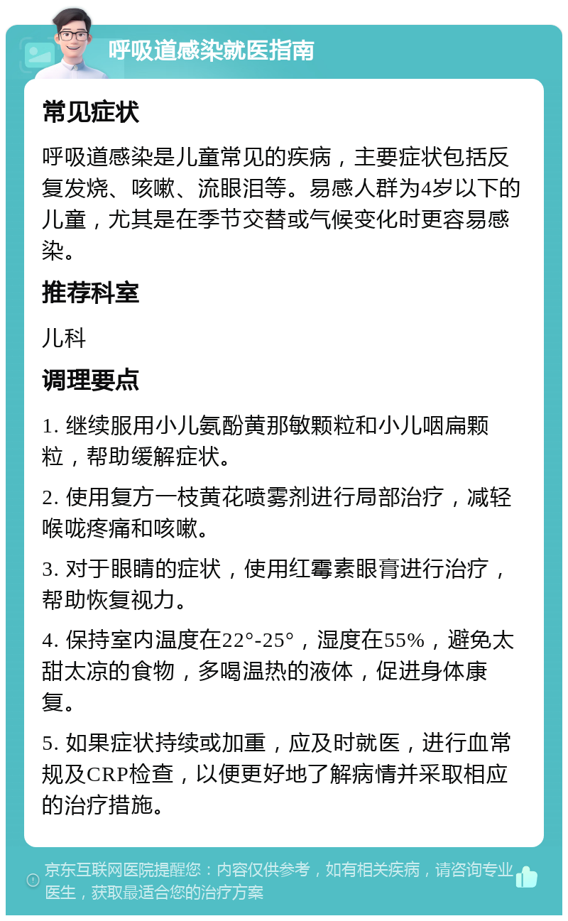 呼吸道感染就医指南 常见症状 呼吸道感染是儿童常见的疾病，主要症状包括反复发烧、咳嗽、流眼泪等。易感人群为4岁以下的儿童，尤其是在季节交替或气候变化时更容易感染。 推荐科室 儿科 调理要点 1. 继续服用小儿氨酚黄那敏颗粒和小儿咽扁颗粒，帮助缓解症状。 2. 使用复方一枝黄花喷雾剂进行局部治疗，减轻喉咙疼痛和咳嗽。 3. 对于眼睛的症状，使用红霉素眼膏进行治疗，帮助恢复视力。 4. 保持室内温度在22°-25°，湿度在55%，避免太甜太凉的食物，多喝温热的液体，促进身体康复。 5. 如果症状持续或加重，应及时就医，进行血常规及CRP检查，以便更好地了解病情并采取相应的治疗措施。