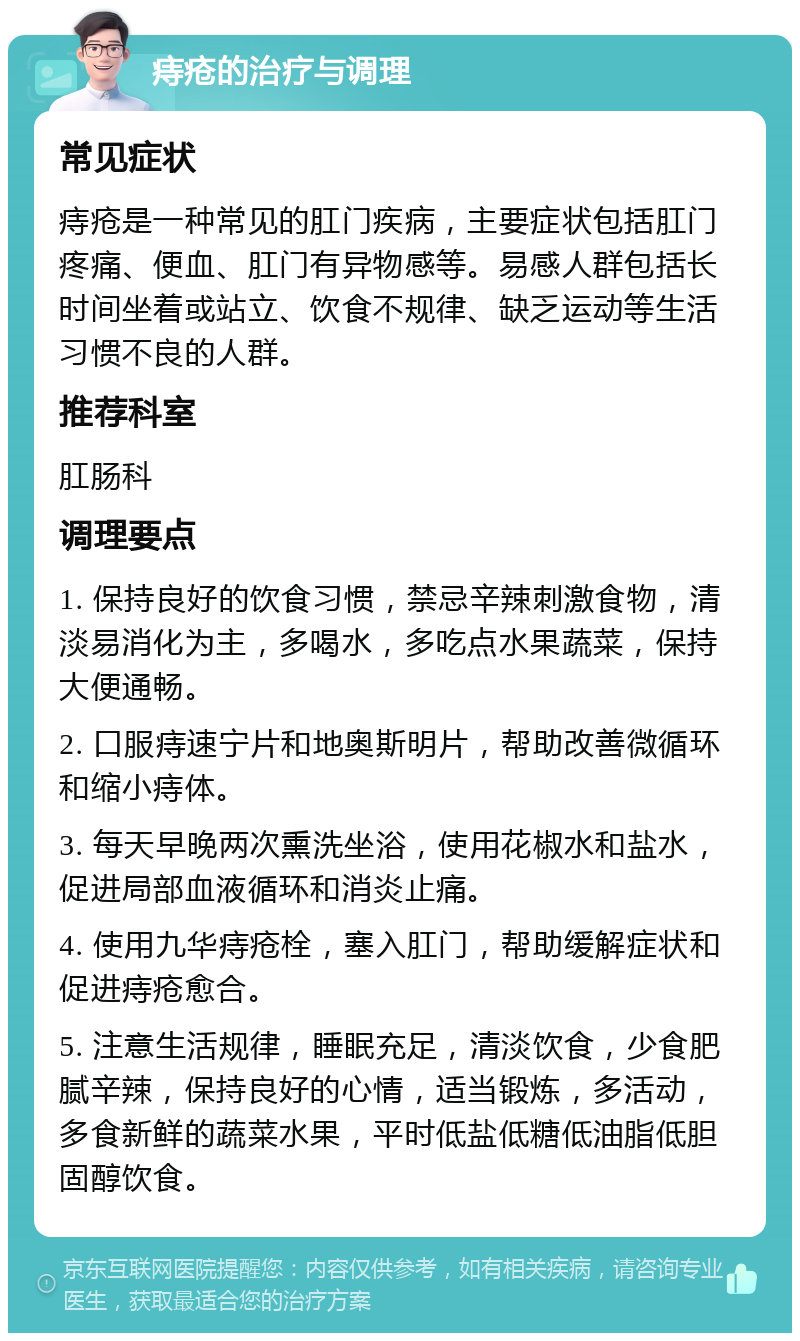 痔疮的治疗与调理 常见症状 痔疮是一种常见的肛门疾病，主要症状包括肛门疼痛、便血、肛门有异物感等。易感人群包括长时间坐着或站立、饮食不规律、缺乏运动等生活习惯不良的人群。 推荐科室 肛肠科 调理要点 1. 保持良好的饮食习惯，禁忌辛辣刺激食物，清淡易消化为主，多喝水，多吃点水果蔬菜，保持大便通畅。 2. 口服痔速宁片和地奥斯明片，帮助改善微循环和缩小痔体。 3. 每天早晚两次熏洗坐浴，使用花椒水和盐水，促进局部血液循环和消炎止痛。 4. 使用九华痔疮栓，塞入肛门，帮助缓解症状和促进痔疮愈合。 5. 注意生活规律，睡眠充足，清淡饮食，少食肥腻辛辣，保持良好的心情，适当锻炼，多活动，多食新鲜的蔬菜水果，平时低盐低糖低油脂低胆固醇饮食。