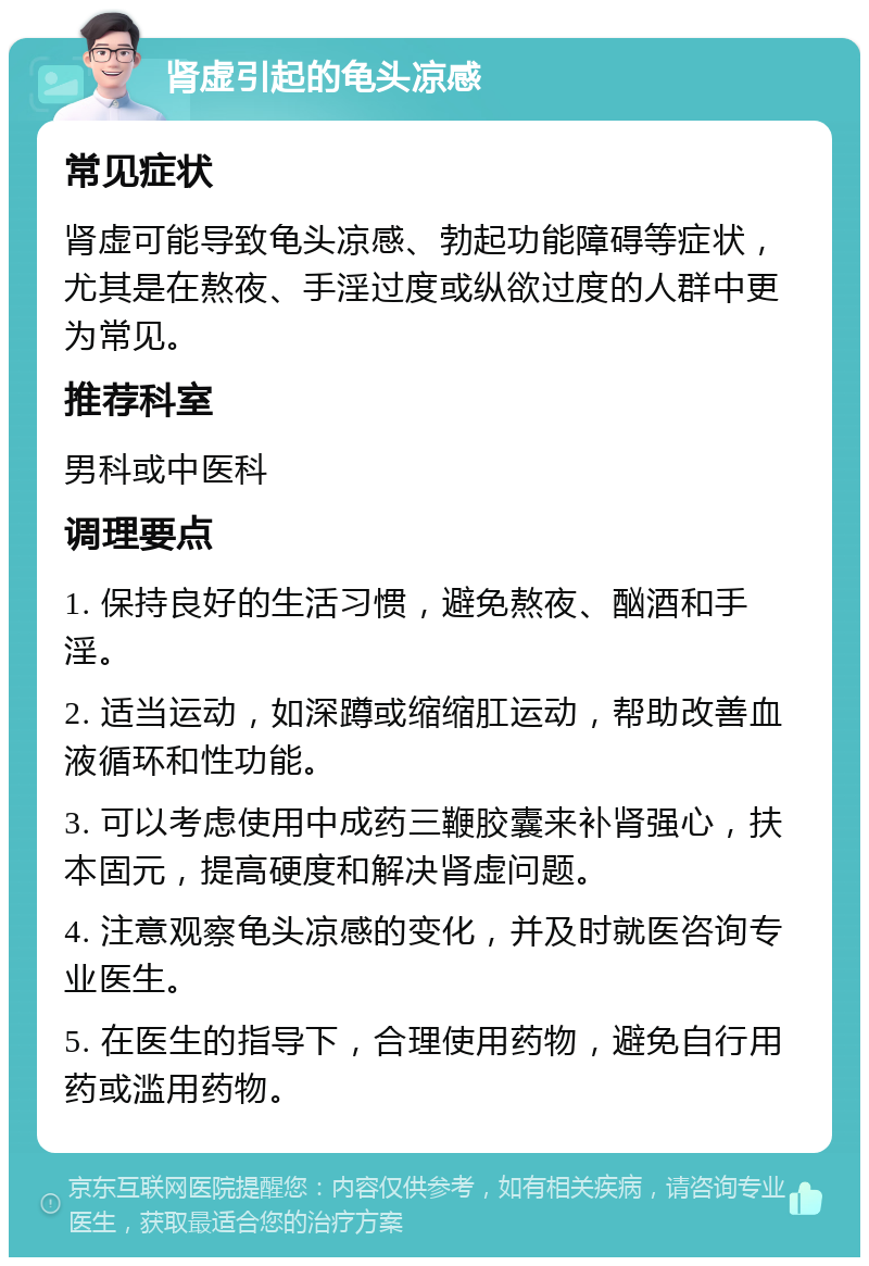 肾虚引起的龟头凉感 常见症状 肾虚可能导致龟头凉感、勃起功能障碍等症状，尤其是在熬夜、手淫过度或纵欲过度的人群中更为常见。 推荐科室 男科或中医科 调理要点 1. 保持良好的生活习惯，避免熬夜、酗酒和手淫。 2. 适当运动，如深蹲或缩缩肛运动，帮助改善血液循环和性功能。 3. 可以考虑使用中成药三鞭胶囊来补肾强心，扶本固元，提高硬度和解决肾虚问题。 4. 注意观察龟头凉感的变化，并及时就医咨询专业医生。 5. 在医生的指导下，合理使用药物，避免自行用药或滥用药物。