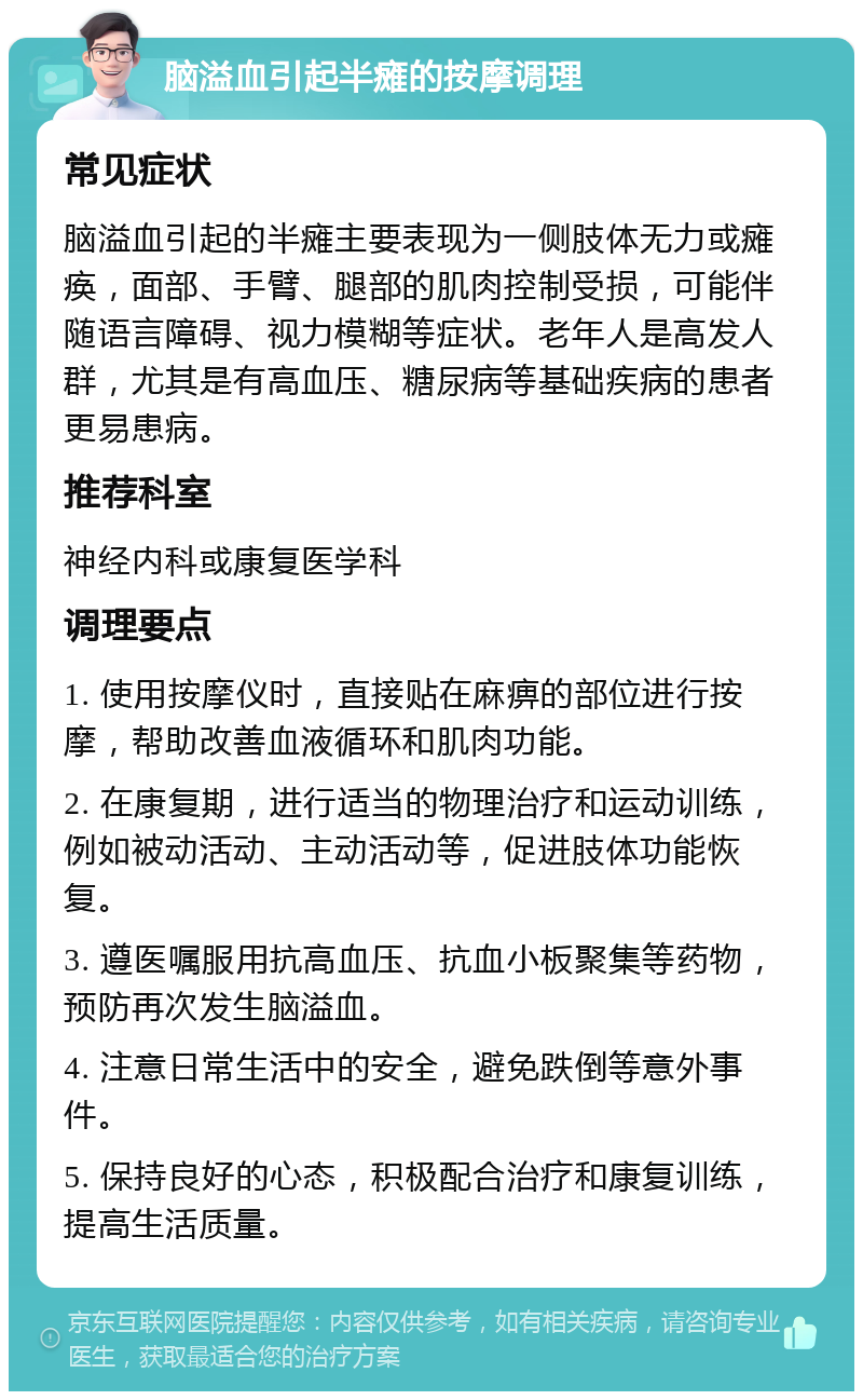 脑溢血引起半瘫的按摩调理 常见症状 脑溢血引起的半瘫主要表现为一侧肢体无力或瘫痪，面部、手臂、腿部的肌肉控制受损，可能伴随语言障碍、视力模糊等症状。老年人是高发人群，尤其是有高血压、糖尿病等基础疾病的患者更易患病。 推荐科室 神经内科或康复医学科 调理要点 1. 使用按摩仪时，直接贴在麻痹的部位进行按摩，帮助改善血液循环和肌肉功能。 2. 在康复期，进行适当的物理治疗和运动训练，例如被动活动、主动活动等，促进肢体功能恢复。 3. 遵医嘱服用抗高血压、抗血小板聚集等药物，预防再次发生脑溢血。 4. 注意日常生活中的安全，避免跌倒等意外事件。 5. 保持良好的心态，积极配合治疗和康复训练，提高生活质量。