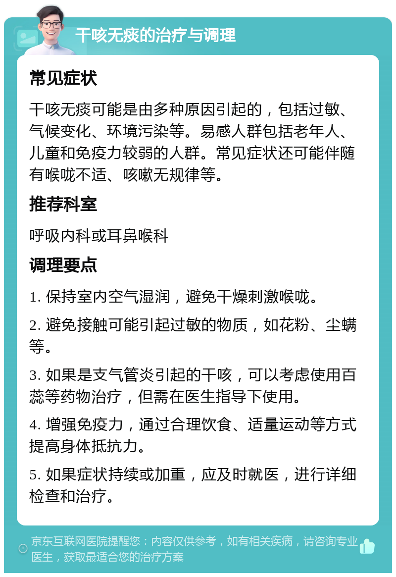 干咳无痰的治疗与调理 常见症状 干咳无痰可能是由多种原因引起的，包括过敏、气候变化、环境污染等。易感人群包括老年人、儿童和免疫力较弱的人群。常见症状还可能伴随有喉咙不适、咳嗽无规律等。 推荐科室 呼吸内科或耳鼻喉科 调理要点 1. 保持室内空气湿润，避免干燥刺激喉咙。 2. 避免接触可能引起过敏的物质，如花粉、尘螨等。 3. 如果是支气管炎引起的干咳，可以考虑使用百蕊等药物治疗，但需在医生指导下使用。 4. 增强免疫力，通过合理饮食、适量运动等方式提高身体抵抗力。 5. 如果症状持续或加重，应及时就医，进行详细检查和治疗。