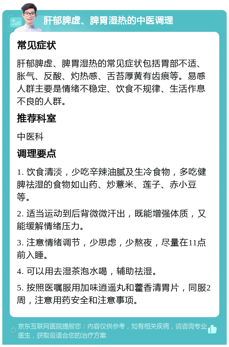 肝郁脾虚、脾胃湿热的中医调理 常见症状 肝郁脾虚、脾胃湿热的常见症状包括胃部不适、胀气、反酸、灼热感、舌苔厚黄有齿痕等。易感人群主要是情绪不稳定、饮食不规律、生活作息不良的人群。 推荐科室 中医科 调理要点 1. 饮食清淡，少吃辛辣油腻及生冷食物，多吃健脾祛湿的食物如山药、炒薏米、莲子、赤小豆等。 2. 适当运动到后背微微汗出，既能增强体质，又能缓解情绪压力。 3. 注意情绪调节，少思虑，少熬夜，尽量在11点前入睡。 4. 可以用去湿茶泡水喝，辅助祛湿。 5. 按照医嘱服用加味逍遥丸和藿香清胃片，同服2周，注意用药安全和注意事项。