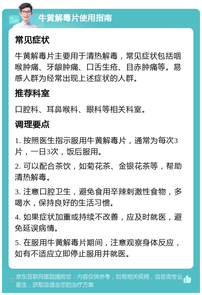 牛黄解毒片使用指南 常见症状 牛黄解毒片主要用于清热解毒，常见症状包括咽喉肿痛、牙龈肿痛、口舌生疮、目赤肿痛等。易感人群为经常出现上述症状的人群。 推荐科室 口腔科、耳鼻喉科、眼科等相关科室。 调理要点 1. 按照医生指示服用牛黄解毒片，通常为每次3片，一日3次，饭后服用。 2. 可以配合茶饮，如菊花茶、金银花茶等，帮助清热解毒。 3. 注意口腔卫生，避免食用辛辣刺激性食物，多喝水，保持良好的生活习惯。 4. 如果症状加重或持续不改善，应及时就医，避免延误病情。 5. 在服用牛黄解毒片期间，注意观察身体反应，如有不适应立即停止服用并就医。