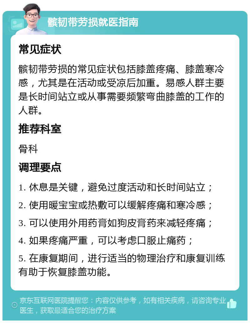 髌韧带劳损就医指南 常见症状 髌韧带劳损的常见症状包括膝盖疼痛、膝盖寒冷感，尤其是在活动或受凉后加重。易感人群主要是长时间站立或从事需要频繁弯曲膝盖的工作的人群。 推荐科室 骨科 调理要点 1. 休息是关键，避免过度活动和长时间站立； 2. 使用暖宝宝或热敷可以缓解疼痛和寒冷感； 3. 可以使用外用药膏如狗皮膏药来减轻疼痛； 4. 如果疼痛严重，可以考虑口服止痛药； 5. 在康复期间，进行适当的物理治疗和康复训练有助于恢复膝盖功能。