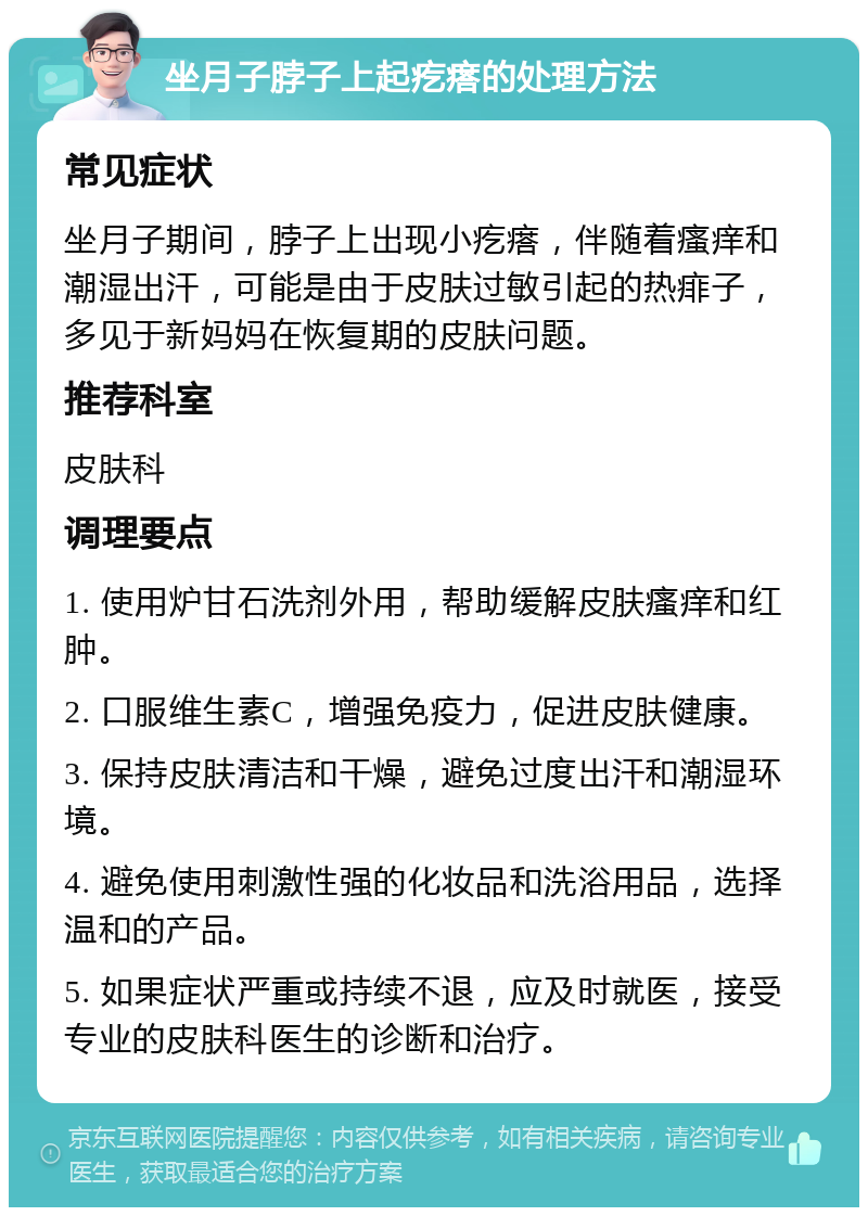 坐月子脖子上起疙瘩的处理方法 常见症状 坐月子期间，脖子上出现小疙瘩，伴随着瘙痒和潮湿出汗，可能是由于皮肤过敏引起的热痱子，多见于新妈妈在恢复期的皮肤问题。 推荐科室 皮肤科 调理要点 1. 使用炉甘石洗剂外用，帮助缓解皮肤瘙痒和红肿。 2. 口服维生素C，增强免疫力，促进皮肤健康。 3. 保持皮肤清洁和干燥，避免过度出汗和潮湿环境。 4. 避免使用刺激性强的化妆品和洗浴用品，选择温和的产品。 5. 如果症状严重或持续不退，应及时就医，接受专业的皮肤科医生的诊断和治疗。