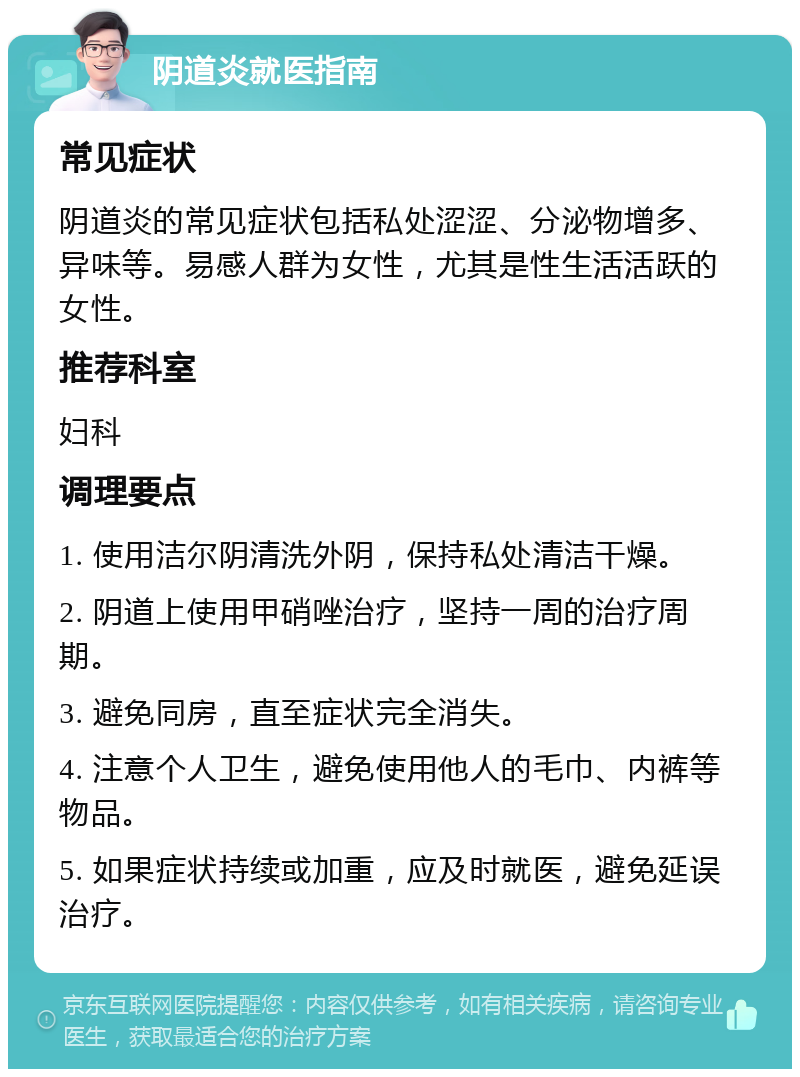 阴道炎就医指南 常见症状 阴道炎的常见症状包括私处涩涩、分泌物增多、异味等。易感人群为女性，尤其是性生活活跃的女性。 推荐科室 妇科 调理要点 1. 使用洁尔阴清洗外阴，保持私处清洁干燥。 2. 阴道上使用甲硝唑治疗，坚持一周的治疗周期。 3. 避免同房，直至症状完全消失。 4. 注意个人卫生，避免使用他人的毛巾、内裤等物品。 5. 如果症状持续或加重，应及时就医，避免延误治疗。