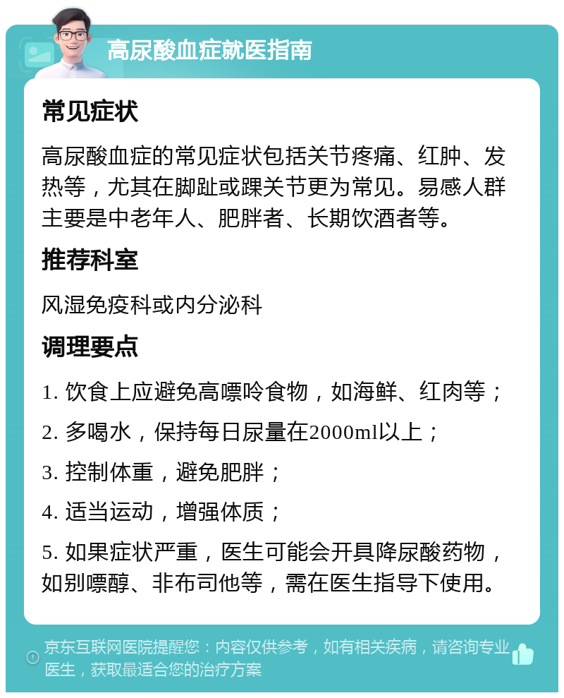 高尿酸血症就医指南 常见症状 高尿酸血症的常见症状包括关节疼痛、红肿、发热等，尤其在脚趾或踝关节更为常见。易感人群主要是中老年人、肥胖者、长期饮酒者等。 推荐科室 风湿免疫科或内分泌科 调理要点 1. 饮食上应避免高嘌呤食物，如海鲜、红肉等； 2. 多喝水，保持每日尿量在2000ml以上； 3. 控制体重，避免肥胖； 4. 适当运动，增强体质； 5. 如果症状严重，医生可能会开具降尿酸药物，如别嘌醇、非布司他等，需在医生指导下使用。