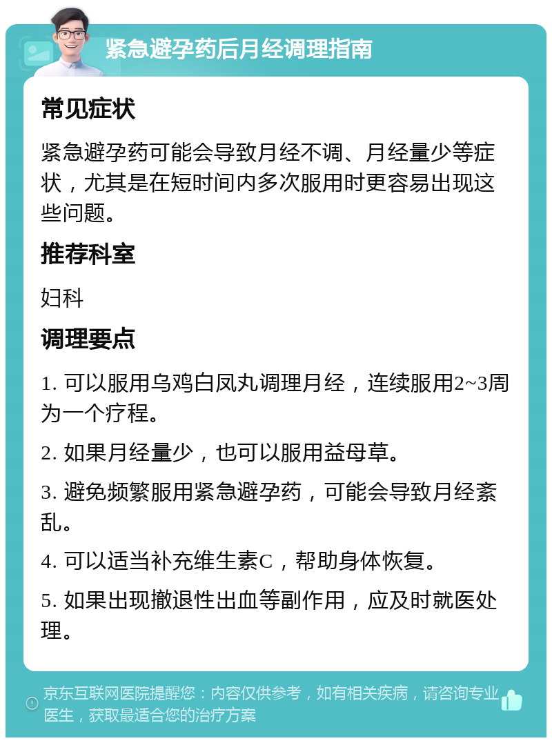 紧急避孕药后月经调理指南 常见症状 紧急避孕药可能会导致月经不调、月经量少等症状，尤其是在短时间内多次服用时更容易出现这些问题。 推荐科室 妇科 调理要点 1. 可以服用乌鸡白凤丸调理月经，连续服用2~3周为一个疗程。 2. 如果月经量少，也可以服用益母草。 3. 避免频繁服用紧急避孕药，可能会导致月经紊乱。 4. 可以适当补充维生素C，帮助身体恢复。 5. 如果出现撤退性出血等副作用，应及时就医处理。