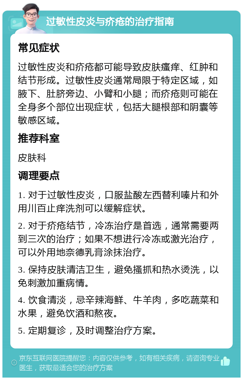 过敏性皮炎与疥疮的治疗指南 常见症状 过敏性皮炎和疥疮都可能导致皮肤瘙痒、红肿和结节形成。过敏性皮炎通常局限于特定区域，如腋下、肚脐旁边、小臂和小腿；而疥疮则可能在全身多个部位出现症状，包括大腿根部和阴囊等敏感区域。 推荐科室 皮肤科 调理要点 1. 对于过敏性皮炎，口服盐酸左西替利嗪片和外用川百止痒洗剂可以缓解症状。 2. 对于疥疮结节，冷冻治疗是首选，通常需要两到三次的治疗；如果不想进行冷冻或激光治疗，可以外用地奈德乳膏涂抹治疗。 3. 保持皮肤清洁卫生，避免搔抓和热水烫洗，以免刺激加重病情。 4. 饮食清淡，忌辛辣海鲜、牛羊肉，多吃蔬菜和水果，避免饮酒和熬夜。 5. 定期复诊，及时调整治疗方案。