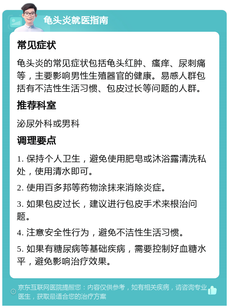 龟头炎就医指南 常见症状 龟头炎的常见症状包括龟头红肿、瘙痒、尿刺痛等，主要影响男性生殖器官的健康。易感人群包括有不洁性生活习惯、包皮过长等问题的人群。 推荐科室 泌尿外科或男科 调理要点 1. 保持个人卫生，避免使用肥皂或沐浴露清洗私处，使用清水即可。 2. 使用百多邦等药物涂抹来消除炎症。 3. 如果包皮过长，建议进行包皮手术来根治问题。 4. 注意安全性行为，避免不洁性生活习惯。 5. 如果有糖尿病等基础疾病，需要控制好血糖水平，避免影响治疗效果。