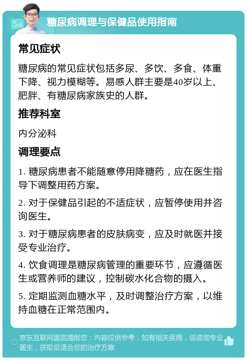 糖尿病调理与保健品使用指南 常见症状 糖尿病的常见症状包括多尿、多饮、多食、体重下降、视力模糊等。易感人群主要是40岁以上、肥胖、有糖尿病家族史的人群。 推荐科室 内分泌科 调理要点 1. 糖尿病患者不能随意停用降糖药，应在医生指导下调整用药方案。 2. 对于保健品引起的不适症状，应暂停使用并咨询医生。 3. 对于糖尿病患者的皮肤病变，应及时就医并接受专业治疗。 4. 饮食调理是糖尿病管理的重要环节，应遵循医生或营养师的建议，控制碳水化合物的摄入。 5. 定期监测血糖水平，及时调整治疗方案，以维持血糖在正常范围内。