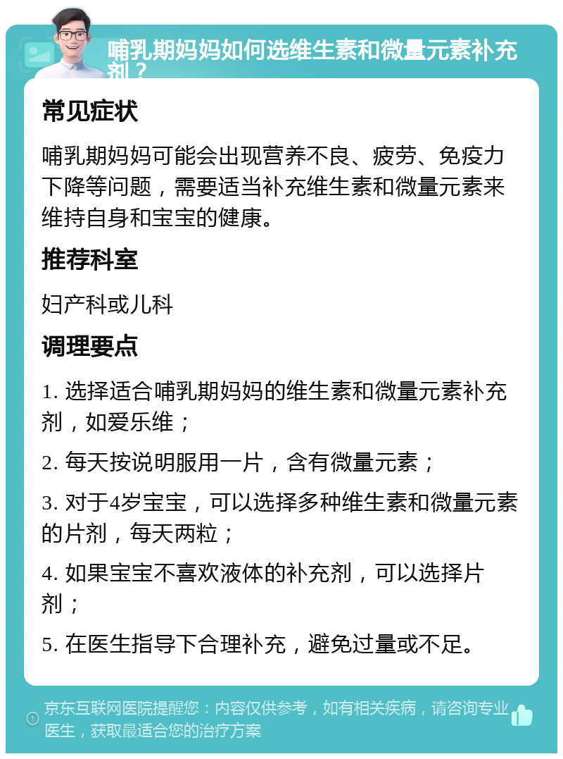 哺乳期妈妈如何选维生素和微量元素补充剂？ 常见症状 哺乳期妈妈可能会出现营养不良、疲劳、免疫力下降等问题，需要适当补充维生素和微量元素来维持自身和宝宝的健康。 推荐科室 妇产科或儿科 调理要点 1. 选择适合哺乳期妈妈的维生素和微量元素补充剂，如爱乐维； 2. 每天按说明服用一片，含有微量元素； 3. 对于4岁宝宝，可以选择多种维生素和微量元素的片剂，每天两粒； 4. 如果宝宝不喜欢液体的补充剂，可以选择片剂； 5. 在医生指导下合理补充，避免过量或不足。