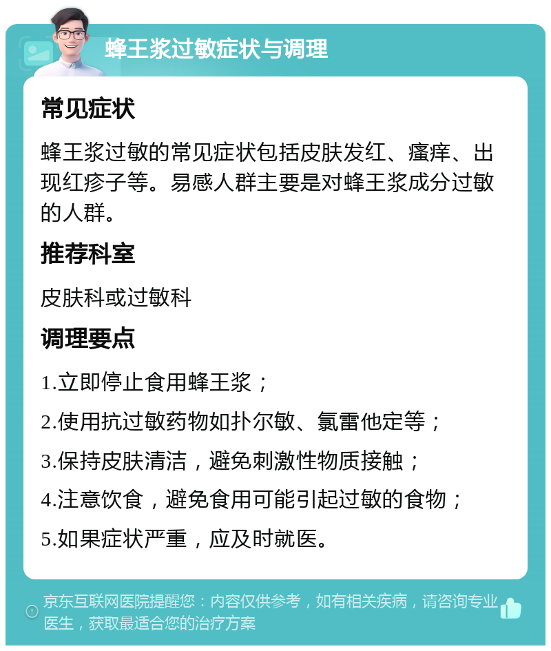 蜂王浆过敏症状与调理 常见症状 蜂王浆过敏的常见症状包括皮肤发红、瘙痒、出现红疹子等。易感人群主要是对蜂王浆成分过敏的人群。 推荐科室 皮肤科或过敏科 调理要点 1.立即停止食用蜂王浆； 2.使用抗过敏药物如扑尔敏、氯雷他定等； 3.保持皮肤清洁，避免刺激性物质接触； 4.注意饮食，避免食用可能引起过敏的食物； 5.如果症状严重，应及时就医。