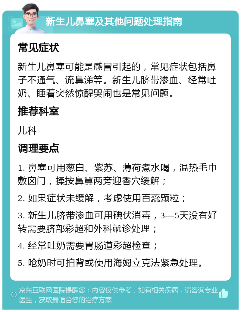 新生儿鼻塞及其他问题处理指南 常见症状 新生儿鼻塞可能是感冒引起的，常见症状包括鼻子不通气、流鼻涕等。新生儿脐带渗血、经常吐奶、睡着突然惊醒哭闹也是常见问题。 推荐科室 儿科 调理要点 1. 鼻塞可用葱白、紫苏、薄荷煮水喝，温热毛巾敷囟门，揉按鼻翼两旁迎香穴缓解； 2. 如果症状未缓解，考虑使用百蕊颗粒； 3. 新生儿脐带渗血可用碘伏消毒，3—5天没有好转需要脐部彩超和外科就诊处理； 4. 经常吐奶需要胃肠道彩超检查； 5. 呛奶时可拍背或使用海姆立克法紧急处理。