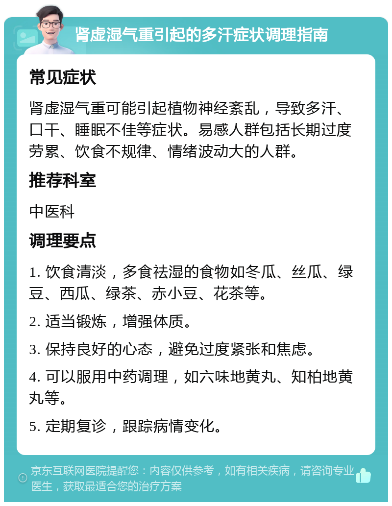 肾虚湿气重引起的多汗症状调理指南 常见症状 肾虚湿气重可能引起植物神经紊乱，导致多汗、口干、睡眠不佳等症状。易感人群包括长期过度劳累、饮食不规律、情绪波动大的人群。 推荐科室 中医科 调理要点 1. 饮食清淡，多食祛湿的食物如冬瓜、丝瓜、绿豆、西瓜、绿茶、赤小豆、花茶等。 2. 适当锻炼，增强体质。 3. 保持良好的心态，避免过度紧张和焦虑。 4. 可以服用中药调理，如六味地黄丸、知柏地黄丸等。 5. 定期复诊，跟踪病情变化。