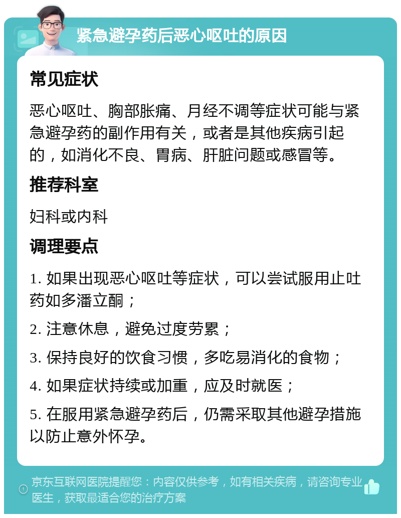 紧急避孕药后恶心呕吐的原因 常见症状 恶心呕吐、胸部胀痛、月经不调等症状可能与紧急避孕药的副作用有关，或者是其他疾病引起的，如消化不良、胃病、肝脏问题或感冒等。 推荐科室 妇科或内科 调理要点 1. 如果出现恶心呕吐等症状，可以尝试服用止吐药如多潘立酮； 2. 注意休息，避免过度劳累； 3. 保持良好的饮食习惯，多吃易消化的食物； 4. 如果症状持续或加重，应及时就医； 5. 在服用紧急避孕药后，仍需采取其他避孕措施以防止意外怀孕。