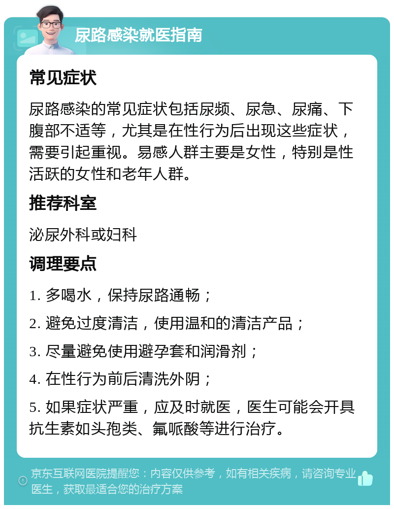 尿路感染就医指南 常见症状 尿路感染的常见症状包括尿频、尿急、尿痛、下腹部不适等，尤其是在性行为后出现这些症状，需要引起重视。易感人群主要是女性，特别是性活跃的女性和老年人群。 推荐科室 泌尿外科或妇科 调理要点 1. 多喝水，保持尿路通畅； 2. 避免过度清洁，使用温和的清洁产品； 3. 尽量避免使用避孕套和润滑剂； 4. 在性行为前后清洗外阴； 5. 如果症状严重，应及时就医，医生可能会开具抗生素如头孢类、氟哌酸等进行治疗。