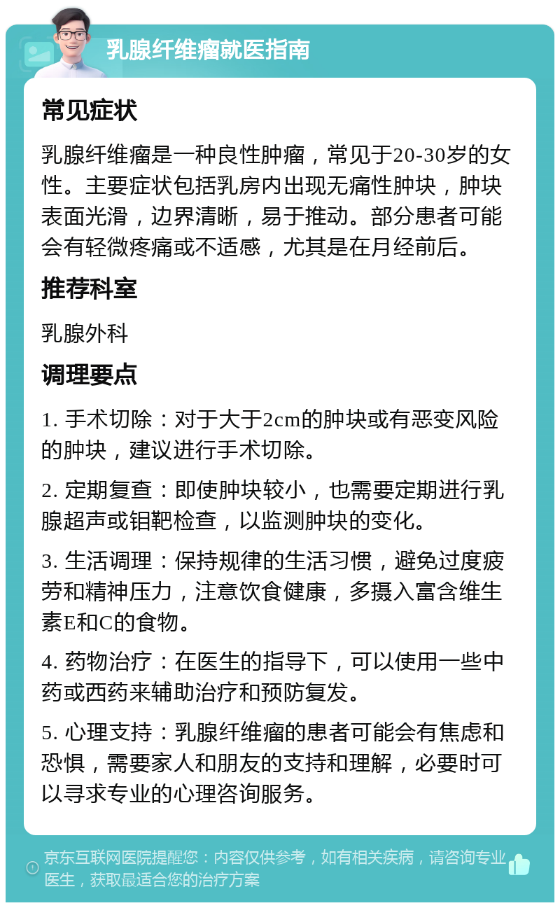 乳腺纤维瘤就医指南 常见症状 乳腺纤维瘤是一种良性肿瘤，常见于20-30岁的女性。主要症状包括乳房内出现无痛性肿块，肿块表面光滑，边界清晰，易于推动。部分患者可能会有轻微疼痛或不适感，尤其是在月经前后。 推荐科室 乳腺外科 调理要点 1. 手术切除：对于大于2cm的肿块或有恶变风险的肿块，建议进行手术切除。 2. 定期复查：即使肿块较小，也需要定期进行乳腺超声或钼靶检查，以监测肿块的变化。 3. 生活调理：保持规律的生活习惯，避免过度疲劳和精神压力，注意饮食健康，多摄入富含维生素E和C的食物。 4. 药物治疗：在医生的指导下，可以使用一些中药或西药来辅助治疗和预防复发。 5. 心理支持：乳腺纤维瘤的患者可能会有焦虑和恐惧，需要家人和朋友的支持和理解，必要时可以寻求专业的心理咨询服务。